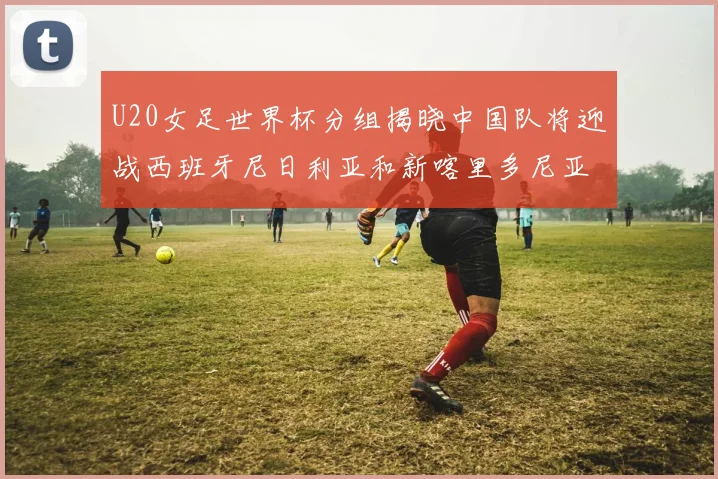 U20女足世界杯分组揭晓中国队将迎战西班牙尼日利亚和新喀里多尼亚