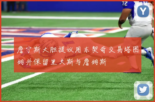 詹宁斯大胆提议用东契奇交易塔图姆并保留里夫斯与詹姆斯