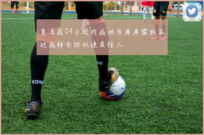 皇马在24小时内成功与库库雷利亚达成转会协议速度惊人