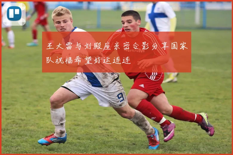 王大雷与刘殿座亲密合影分享国家队祝福希望好运连连