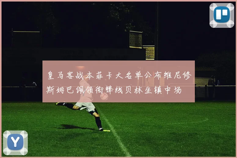 皇马客战本菲卡大名单公布维尼修斯姆巴佩领衔锋线贝林坐镇中场