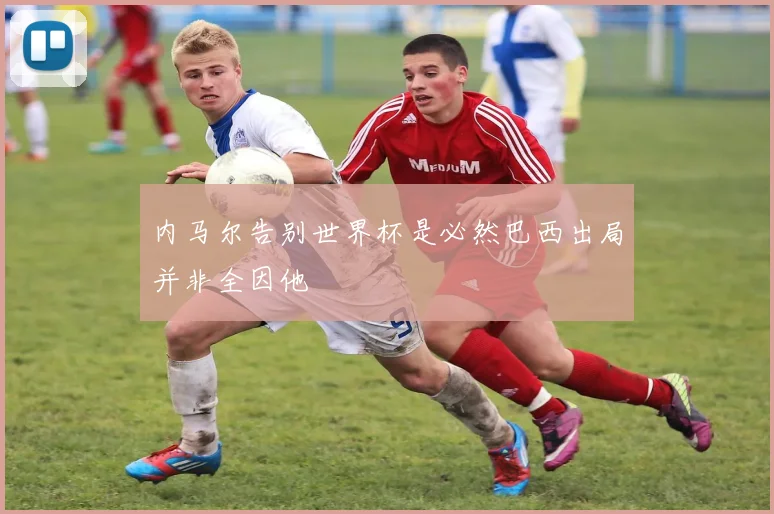 内马尔告别世界杯是必然巴西出局并非全因他