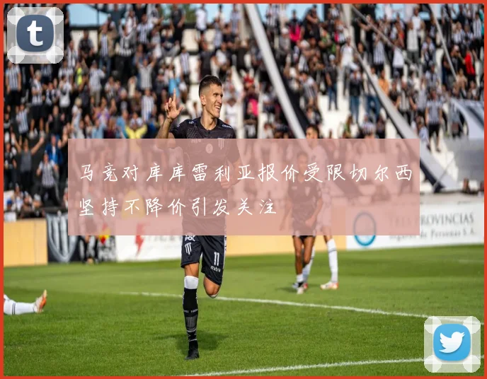 马竞对库库雷利亚报价受限切尔西坚持不降价引发关注