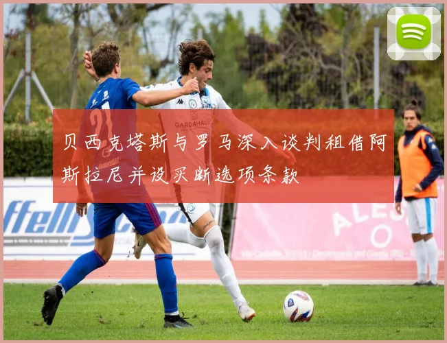 贝西克塔斯与罗马深入谈判租借阿斯拉尼并设买断选项条款