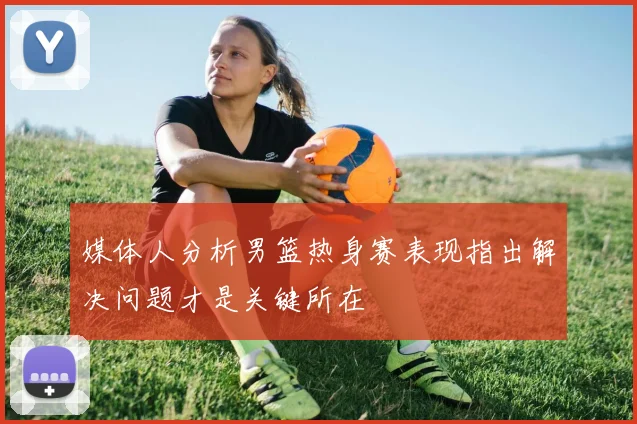 媒体人分析男篮热身赛表现指出解决问题才是关键所在