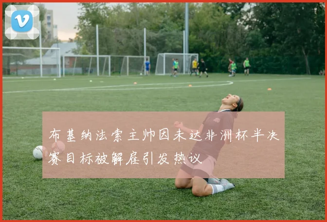 布基纳法索主帅因未达非洲杯半决赛目标被解雇引发热议