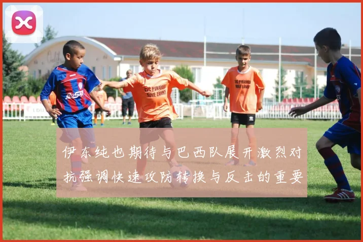 伊东纯也期待与巴西队展开激烈对抗强调快速攻防转换与反击的重要性
