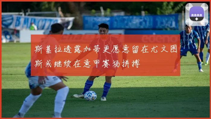 斯基拉透露加蒂更愿意留在尤文图斯或继续在意甲赛场拼搏