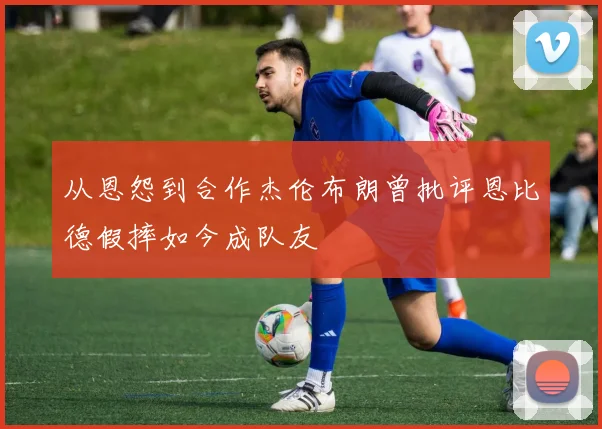 从恩怨到合作杰伦布朗曾批评恩比德假摔如今成队友