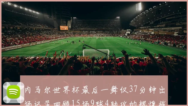 内马尔世界杯最后一舞仅37分钟出场记录回顾15场9球4助攻的辉煌旅程
