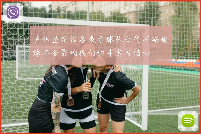 卢伟坚定信念表示球队士气不减输球不会影响我们的斗志与信心