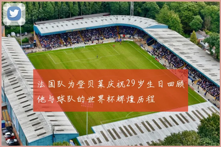 法国队为登贝莱庆祝29岁生日回顾他与球队的世界杯辉煌历程