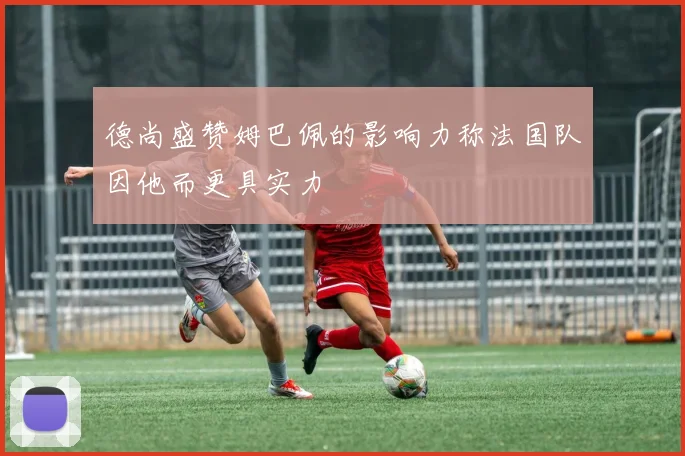 德尚盛赞姆巴佩的影响力称法国队因他而更具实力