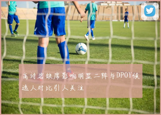 高诗岩缺席影响明显二阵与DPOY候选人对比引人关注