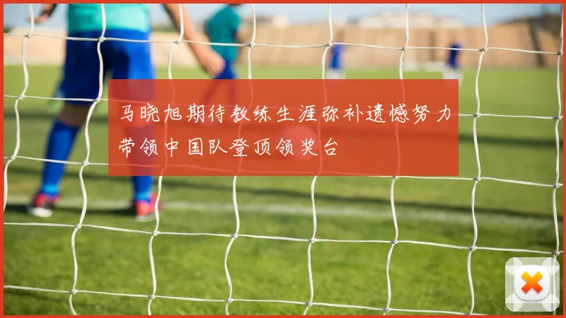 马晓旭期待教练生涯弥补遗憾努力带领中国队登顶领奖台