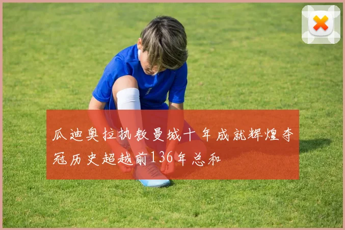 瓜迪奥拉执教曼城十年成就辉煌夺冠历史超越前136年总和