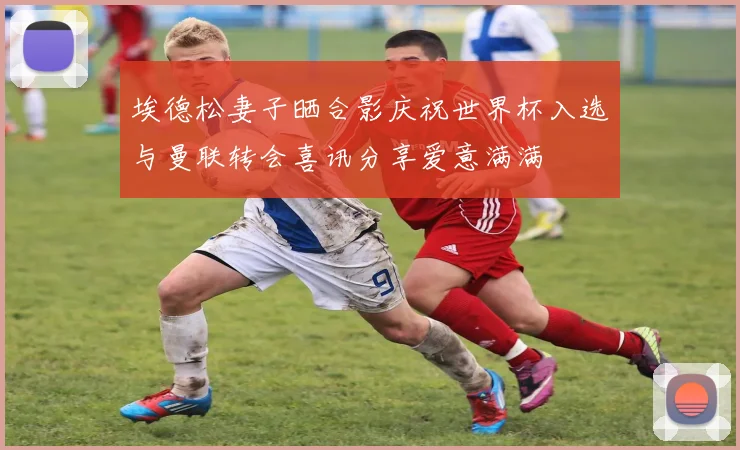 埃德松妻子晒合影庆祝世界杯入选与曼联转会喜讯分享爱意满满