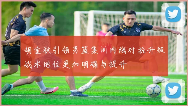 胡金秋引领男篮集训内线对抗升级战术地位更加明确与提升